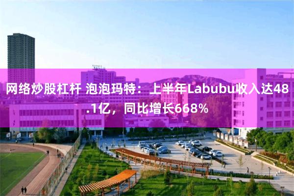 网络炒股杠杆 泡泡玛特：上半年Labubu收入达48.1亿，同比增长668%