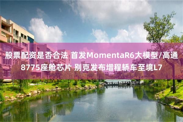 股票配资是否合法 首发MomentaR6大模型/高通8775座舱芯片 别克发布增程轿车至境L7