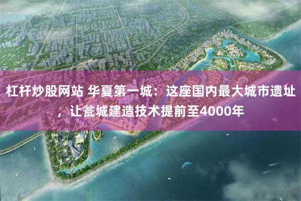 杠杆炒股网站 华夏第一城：这座国内最大城市遗址，让瓮城建造技术提前至4000年