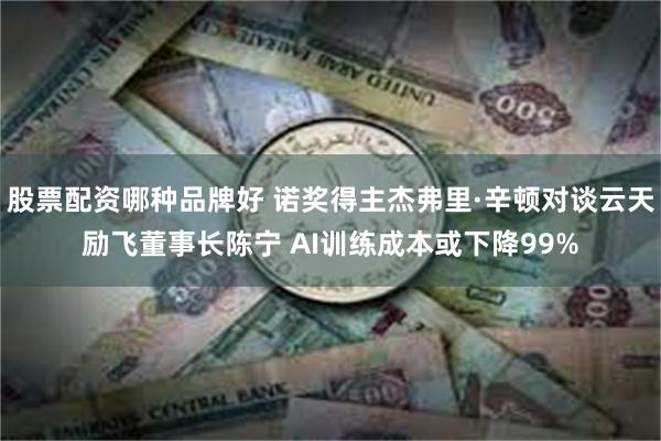 股票配资哪种品牌好 诺奖得主杰弗里·辛顿对谈云天励飞董事长陈宁 AI训练成本或下降99%