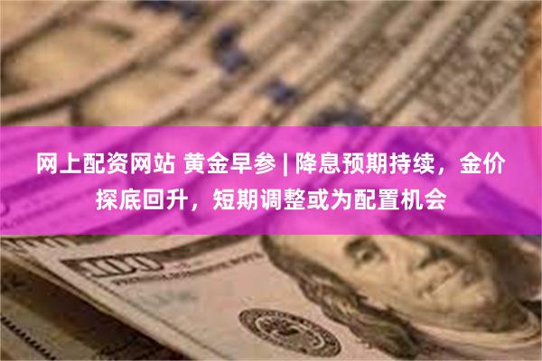网上配资网站 黄金早参 | 降息预期持续，金价探底回升，短期调整或为配置机会