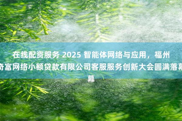 在线配资服务 2025 智能体网络与应用，福州奇富网络小额贷款有限公司客服服务创新大会圆满落幕